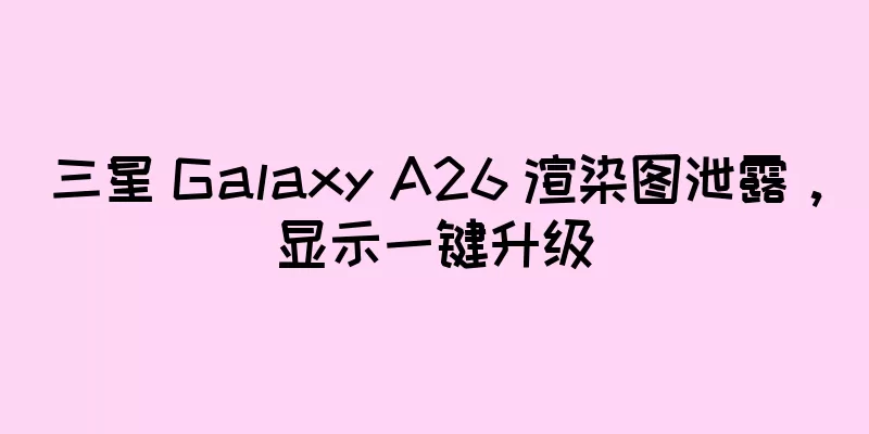 三星 Galaxy A26 渲染图泄露，显示一键升级