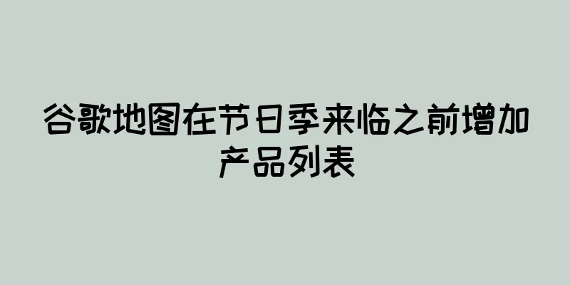 谷歌地图在节日季来临之前增加产品列表