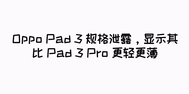 Oppo Pad 3 规格泄露，显示其比 Pad 3 Pro 更轻更薄