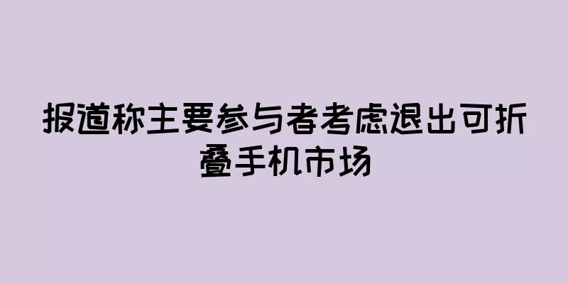 报道称主要参与者考虑退出可折叠手机市场