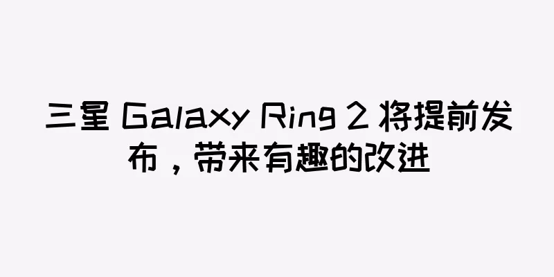 三星 Galaxy Ring 2 将提前发布，带来有趣的改进