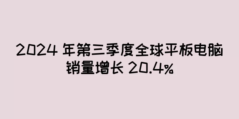 2024 年第三季度全球平板电脑销量增长 20.4%