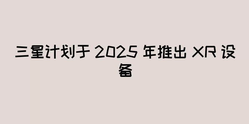 三星计划于 2025 年推出 XR 设备