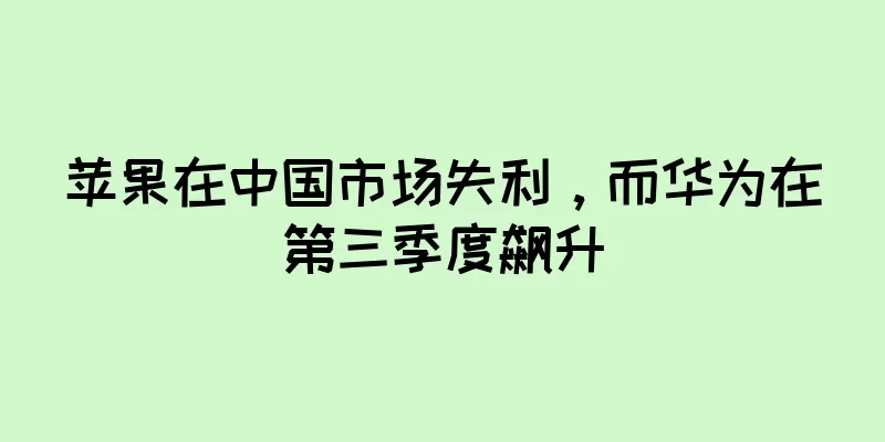 苹果在中国市场失利，而华为在第三季度飙升