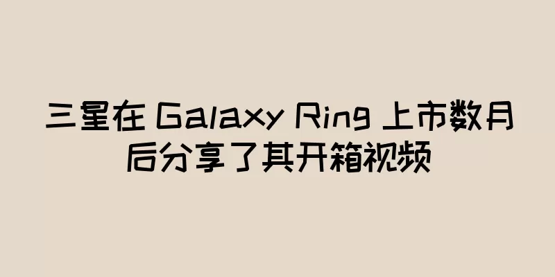三星在 Galaxy Ring 上市数月后分享了其开箱视频