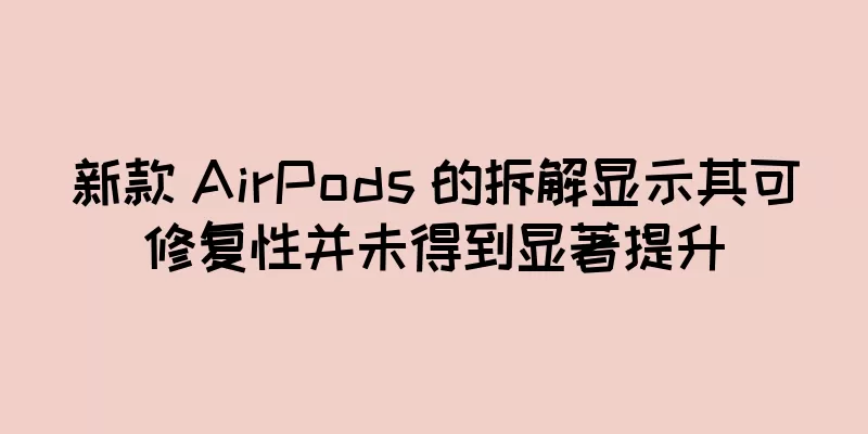 新款 AirPods 的拆解显示其可修复性并未得到显著提升
