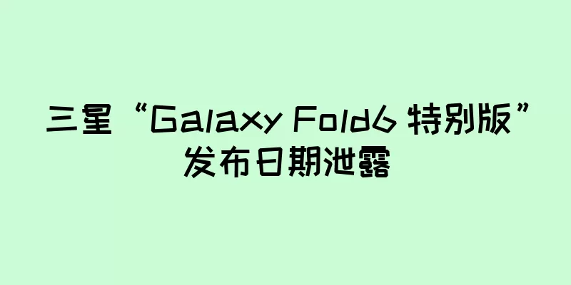三星“Galaxy Fold6 特别版”发布日期泄露
