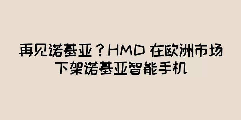 再见诺基亚？HMD 在欧洲市场下架诺基亚智能手机