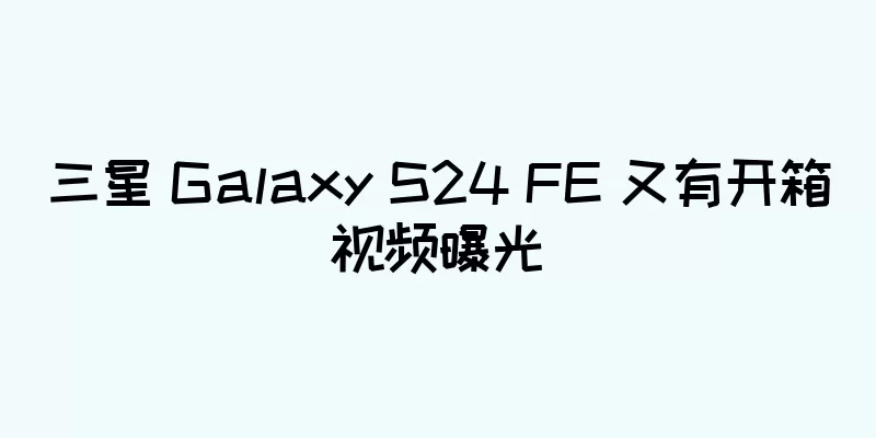 三星 Galaxy S24 FE 又有开箱视频曝光