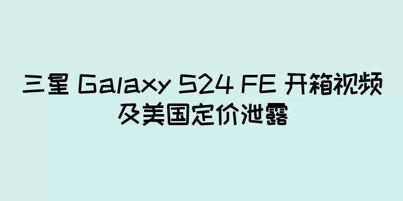 三星 Galaxy S24 FE 开箱视频及美国定价泄露