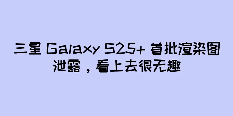三星 Galaxy S25+ 首批渲染图泄露，看上去很无趣