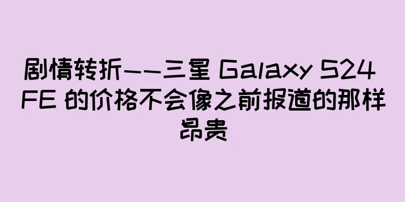 剧情转折——三星 Galaxy S24 FE 的价格不会像之前报道的那样昂贵